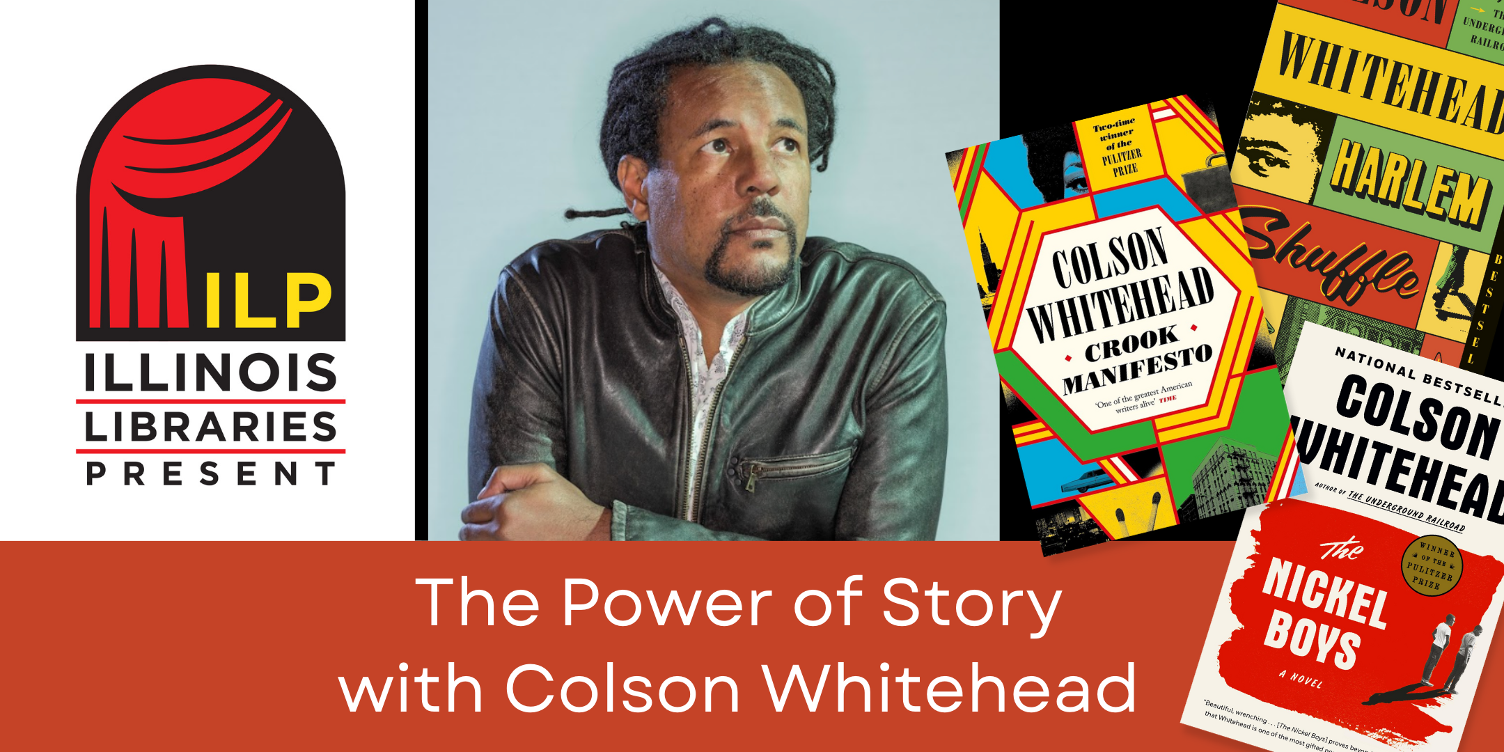 image of author Colson Whitehead and three of his books "Crook Manifesto," "Harlem Shuffle," and "The Nickel Boys" with text stating The Power of Story with Colson Whitehead and the Illinois Libraries Present Logo to the left of the image